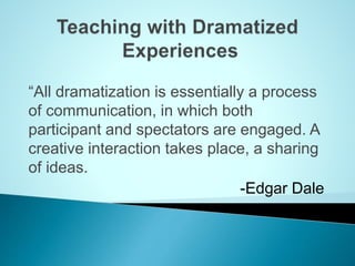 “All dramatization is essentially a process
of communication, in which both
participant and spectators are engaged. A
creative interaction takes place, a sharing
of ideas.
-Edgar Dale
 