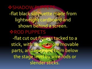 SHADOW PUPPETS
-flat black silhouette made from
    lightweight cardboard and
      shown behind a screen.
ROD PUPPETS
  -flat cut out figures tacked to a
 stick, with one or more movable
 parts, and operated from below
   the stage level by wire rods or
            slender sticks.
 