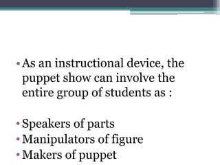 • As an instructional device, the
puppet show can involve the
entire group of students as :
• Speakers of parts
• Manipulators of figure
• Makers of puppet

 