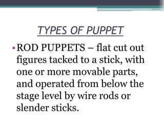 TYPES OF PUPPET
•ROD PUPPETS – flat cut out
figures tacked to a stick, with
one or more movable parts,
and operated from below the
stage level by wire rods or
slender sticks.

 