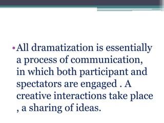 •All dramatization is essentially
a process of communication,
in which both participant and
spectators are engaged . A
creative interactions take place
, a sharing of ideas.

 
