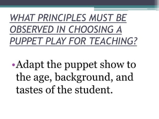 WHAT PRINCIPLES MUST BE
OBSERVED IN CHOOSING A
PUPPET PLAY FOR TEACHING?

•Adapt the puppet show to
the age, background, and
tastes of the student.

 