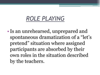 ROLE PLAYING
• Is an unrehearsed, unprepared and
spontaneous dramatization of a “let’s
pretend” situation where assigned
participants are absorbed by their
own roles in the situation described
by the teachers.

 