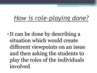 How is role-playing done?
• It can be done by describing a
situation which would create
different viewpoints on an issue
and then asking the students to
play the roles of the individuals
involved.

 