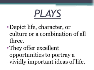 PLAYS
• Depict life, character, or
culture or a combination of all
three.
• They offer excellent
opportunities to portray a
vividly important ideas of life.

 