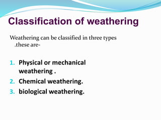Classification of weathering
Weathering can be classified in three types
.these are-
1. Physical or mechanical
weathering .
2. Chemical weathering.
3. biological weathering.
 