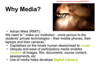 Why Media? Adrian Miles (RMIT): We need to “ make our institution …more porous to the students’ private technologies  – their mobile phones, their laptops and their cameras.” Capitalises on the innate human desire/need to  create Ubiquity and ease of participatory media enables  creation  of images, film, documents, course content, assessments, etc Use of media helps develops  Digital Literacy http://flickr.com/photos/chunyang/800589975/ 