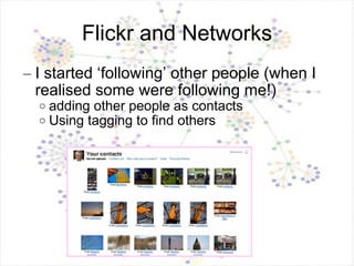 Flickr and Networks I started ‘following’ other people (when I realised some were following me!) adding other people as contacts Using tagging to find others 