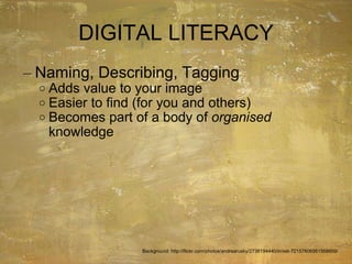DIGITAL LITERACY Naming, Describing, Tagging Adds value to your image Easier to find (for you and others) Becomes part of a body of  organised  knowledge Background: http://flickr.com/photos/andrearusky/2736194440/in/set-72157606561568609/ 