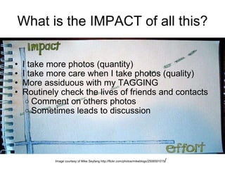 What is the IMPACT of all this? I take more photos (quantity) I take more care when I take photos (quality) More assiduous with my TAGGING Routinely check the lives of friends and contacts Comment on others photos Sometimes leads to discussion Image courtesy of Mike Seyfang http://flickr.com/photos/mikeblogs/2506591015 / 