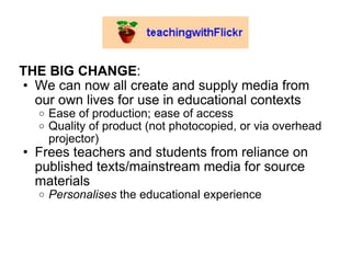 THE BIG CHANGE : We can now all create and supply media from our own lives for use in educational contexts Ease of production; ease of access Quality of product (not photocopied, or via overhead projector) Frees teachers and students from reliance on published texts/mainstream media for source materials Personalises  the educational experience 