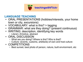 LANGUAGE TEACHING ORAL PRESENTATIONS (hobbies/interests, your home town or city, excursions) VOCABULARY: what is this? > tagging  GRAMMAR: what are they doing? (present continuous) WRITING: description, identifying key words Literal v Emotive, abstract  ORAL DISCUSSION What are you doing? Where is this? Who is that?  Culture: (events, customs, artefacts) of own and host culture COMPETITIONS Best sunset, best photo of person, nature, built environment, etc 