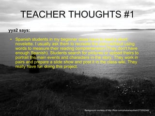 TEACHER THOUGHTS #1 yya2 says:  Spanish students in my beginner class have to read a short novelette. I usually ask them to recreate the story without using words to measure their reading comprehension (They don't have enough Spanish). Students search for pictures or upload theirs to portrait the main events and characters in the story. They work in pairs and prepare a slide show and post it in the class wiki. They really have fun doing this project. Background courtesy of http://flickr.com/photos/epzibah/273262048/ 