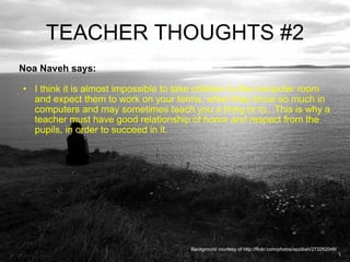 TEACHER THOUGHTS #2 Noa Naveh says:  I think it is almost impossible to take children to the computer room and expect them to work on your terms, when they know so much in computers and may sometimes teach you a thing or to...This is why a teacher must have good relationship of honor and respect from the pupils, in order to succeed in it. Background courtesy of http://flickr.com/photos/epzibah/273262048/ 