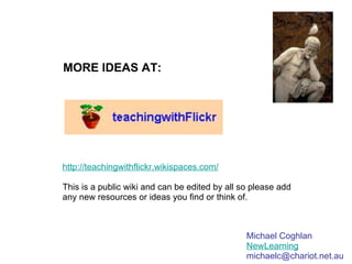 MORE IDEAS AT: http://teachingwithflickr.wikispaces.com/ This is a public wiki and can be edited by all so please add any new resources or ideas you find or think of. Michael Coghlan NewLearning [email_address] 