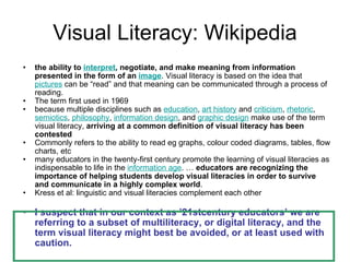 Visual Literacy: Wikipedia the ability to  interpret , negotiate, and make meaning from information presented in the form of an  image . Visual literacy is based on the idea that  pictures  can be “read” and that meaning can be communicated through a process of reading.  The term first used in 1969  because multiple disciplines such as  education ,  art history  and  criticism ,  rhetoric ,  semiotics ,  philosophy ,  information design , and  graphic design  make use of the term visual literacy,  arriving at a common definition of visual literacy has been contested Commonly refers to the ability to read eg graphs, colour coded diagrams, tables, flow charts, etc  many educators in the twenty-first century promote the learning of visual literacies as indispensable to life in the  information age . …  educators are recognizing the importance of helping students develop visual literacies in order to survive and communicate in a highly complex world .  Kress et al: linguistic and visual literacies complement each other I suspect that in our context as ’21stcentury educators’ we are referring to a subset of multiliteracy, or digital literacy, and the term visual literacy might best be avoided, or at least used with caution. 