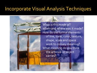 Incorporate Visual Analysis Techniques
What is this made of?
When and where was it made?
How do the formal elements
of line, tone, color, texture,
shape, scale and space
work to convey meaning?
What meaning do you think
the artwork or object
carries?

 