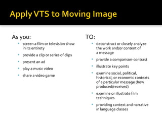 As you:
 screen a film or television show

in its entirety

 provide a clip or series of clips
 present an ad
 play a music video
 share a video game

TO:
 deconstruct or closely analyze

the work and/or content of
a message

 provide a comparison-contrast
 illustrate key points
 examine social, political,

historical, or economic contexts
of a particular message (how
produced/received)

 examine or illustrate film

techniques

 providing context and narrative

in language classes

 