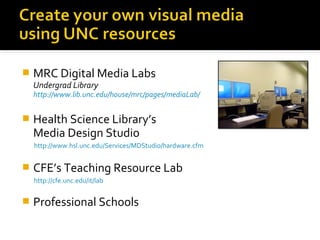 

MRC Digital Media Labs
Undergrad Library

http://www.lib.unc.edu/house/mrc/pages/mediaLab/



Health Science Library’s
Media Design Studio
http://www.hsl.unc.edu/Services/MDStudio/hardware.cfm



CFE’s Teaching Resource Lab
http://cfe.unc.edu/it/lab



Professional Schools

 