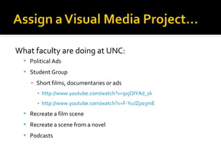 What faculty are doing at UNC:
 Political Ads
 Student Group

▪ Short films, documentaries or ads
▪ http://www.youtube.com/watch?v=9xjOIYAd_sk
▪ http://www.youtube.com/watch?v=F-YuJZpo3mE
 Recreate a film scene
 Recreate a scene from a novel
 Podcasts

 