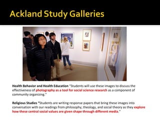 Health Behavior and Health Education “Students will use these images to discuss the
effectiveness of photography as a tool for social science research as a component of
community organizing.”
Religious Studies “Students are writing response papers that bring these images into
conversation with our readings from philosophy, theology, and social theory as they explore
how these central social values are given shape through different media.”

 