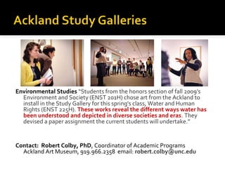 Environmental Studies “Students from the honors section of fall 2009's
Environment and Society (ENST 201H) chose art from the Ackland to
install in the Study Gallery for this spring's class, Water and Human
Rights (ENST 225H). These works reveal the different ways water has
been understood and depicted in diverse societies and eras. They
devised a paper assignment the current students will undertake.”

Contact: Robert Colby, PhD, Coordinator of Academic Programs
Ackland Art Museum, 919.966.2358 email: robert.colby@unc.edu

 