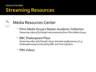 Media Resources Center
 Films Media Group's Master Academic Collection

Streaming video of full length documentaries from Films Media Group

 BBC Shakespeare Plays

Streaming video of full length classic dramatic performances of 37
Shakespeare plays produced by BBC and Time-Life films

 PBS Videos

 