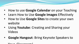 • How to use Google Calendar on your Teaching
• Learn How to Use Google Images Effectively
• How to Use Google Sites to create your own
website
• Using Youtube: Creating and Sharing your
Videos
• Google Hangout: Bring Keynote Speakers to
 