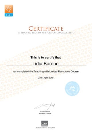 This is to certify that
Lidia Barone
has completed the Teaching with Limited Resources Course
Date: April 2010
Certificate reference: Km3oUKJnIo
 