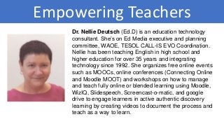 Empowering Teachers
Dr. Nellie Deutsch (Ed.D) is an education technology
consultant. She’s on Ed Media executive and planning
committee, WAOE, TESOL CALL-IS EVO Coordination.
Nellie has been teaching English in high school and
higher education for over 35 years and integrating
technology since 1992. She organizes free online events
such as MOOCs, online conferences (Connecting Online
and Moodle MOOT) and workshops on how to manage
and teach fully online or blended learning using Moodle,
WizIQ, Slidespeech, Screencast-o-matic, and google
drive to engage learners in active authentic discovery
learning by creating videos to document the process and
teach as a way to learn.
 