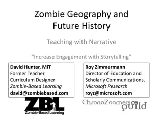 Zombie Geography and
Future History
Teaching with Narrative
“Increase Engagement with Storytelling”
David Hunter, MiT
Former Teacher
Curriculum Designer
Zombie-Based Learning
david@zombiebased.com
Roy Zimmermann
Director of Education and
Scholarly Communications,
Microsoft Research
royz@microsoft.com
 