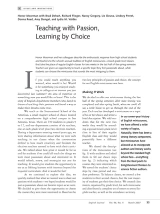 >    I S S U E S A N D I N N O VAT I O N S



Honor Moorman with Brad Dehart, Richard Flieger, Nancy Gregory, Liz Ozuna, Lindsey Perret,
Donna Reed, Amy Stengel, and Lydia M. Valdés


                    Teaching with Passion,
                    Learning by Choice

                    Honor Moorman and her colleagues describe the enthusiastic response from high school students
                    and teachers to the school’s annual tradition of English minicourses—mixed-grade-level classes
                    that take the place of regular English classes for two weeks in the last half of the spring semester.
                    Teachers are given an opportunity to teach a speciﬁc topic they feel passionate about, while




      I
                    students can choose the minicourse that sounds the most intriguing to them.


                 f you could teach anything you                     two key principles of passion and choice, the concept
                 wanted, what would it be? Would                    for our English minicourses was born.
                 it be something you enjoyed study-
                 ing in college or an interest you just
                                                                    Making It Work
discovered last summer? An area of expertise or
something new you would like to learn? This is the                  We decided to offer our minicourses during the last
story of English department members who dared to                    half of the spring semester, after state testing was
dream of teaching their passions and found a way to                 completed and after spring break, when we could all
make their dreams come true.                                        use a little boost to get us through the end of the
       We teach at the International School of the                  year. Each teacher developed a minicourse on a topic
Americas, a small magnet school of choice located                   of his or her choice and wrote a
                                                                                                         In our seven-year history
on a comprehensive high school campus in San                        brief description. We told stu-
Antonio, Texas. There are 450 students in grades 9                  dents that for the next two of English minicourses,
to 12, and our department consists of six teachers,                 weeks they would be attend- we have offered a wide
one at each grade level plus two electives teachers.                ing a special mixed-grade-level variety of topics.
During a department meeting several years ago, we                   class in lieu of their regular Naturally, there has been a
were sharing information about what we were each                    English class and they would strong literary component,
teaching in our classes when the conversation                       potentially have a different but minicourses have
drifted to how much creativity and freedom the                      teacher.
                                                                                                         allowed us to incorporate
electives teachers seemed to have with their curric-                       We shared the descrip-
ula. We talked about how great it would be for us                   tions of the minicourses (see authors and literary works
and for students if we could all teach the things we                ﬁg. 1) with students and asked beyond the standard high
were most passionate about and interested in. It                    them to ﬁll out choice slips school fare—everything
would refresh, renew, and reenergize our zest for                   (see ﬁg. 2) indicating which from the Beat poets to
teaching. It would give students the opportunity to                 courses they were interested in. Enlightenment thinkers to
see us as lifelong learners with interests beyond the               We sorted the students’ choice
                                                                                                         science ﬁction authors.
required curriculum. And it would be fun!                           slips by class period and stu-
       As we continued to explore this idea, we                     dent preference. To balance classes, we moved a few
quickly realized that what we wanted was to share our               students to their second choices, but the vast major-
passions with students—we hoped students would be                   ity of students got their ﬁrst choice. We created class
just as passionate about our favorite topics as we were.            rosters, organized by grade level, for each minicourse
We decided to give them the opportunity to choose                   and distributed a complete set of rosters to every En-
the courses they were most interested in. Based on the              glish teacher, as well as the attendance secretary.


                                                                          English Journal      Vol. 96, No. 4   March 2007   33
                        Copyright © 2007 by the National Council of Teachers of English. All rights reserved.
 