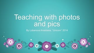 Teaching with photos 
and pics 
By Lobanova Anastasia, “Unicorn” 2014 
 