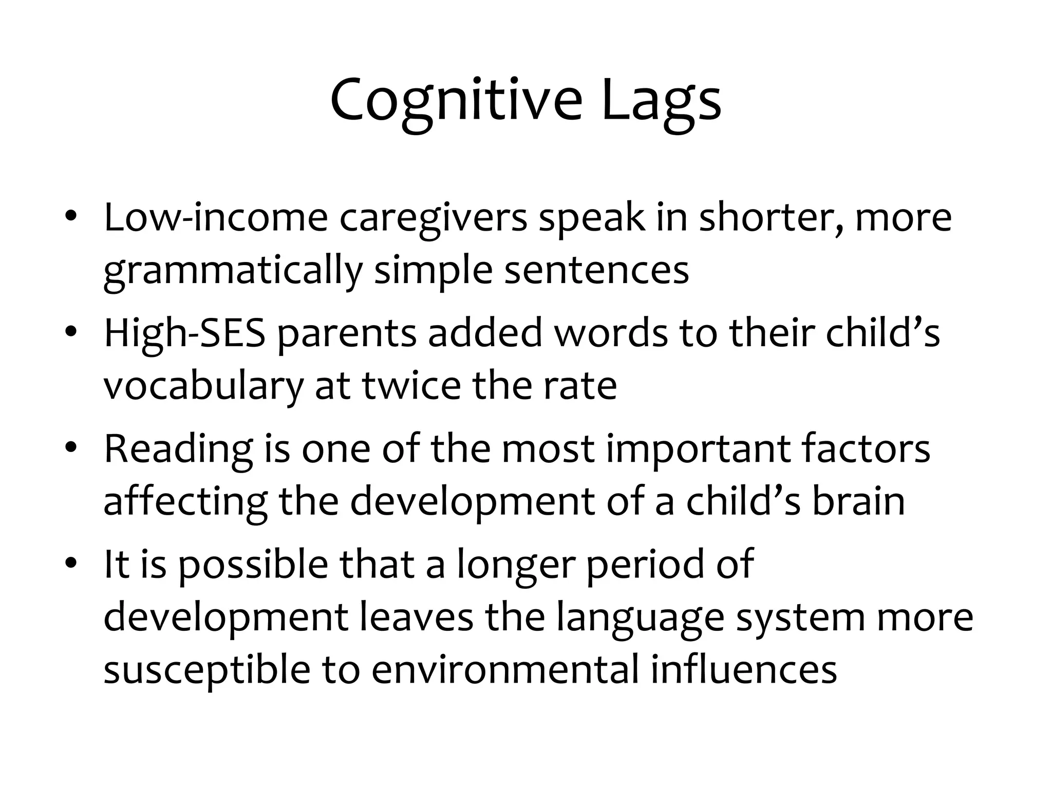 Cognitive Lags
• Low-income caregivers speak in shorter, more
grammatically simple sentences
• High-SES parents added words to their child’s
vocabulary at twice the rate
• Reading is one of the most important factors
affecting the development of a child’s brain
• It is possible that a longer period of
development leaves the language system more
susceptible to environmental influences
 