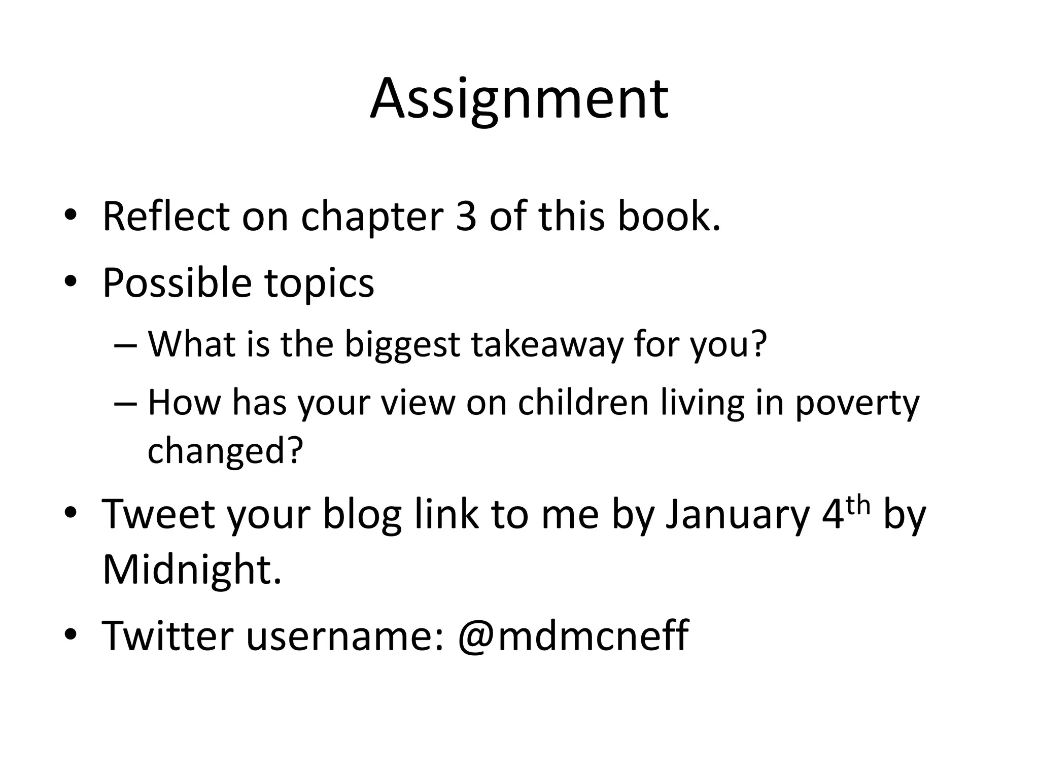 Assignment
• Reflect on chapter 3 of this book.
• Possible topics
– What is the biggest takeaway for you?
– How has your view on children living in poverty
changed?
• Tweet your blog link to me by January 4th by
Midnight.
• Twitter username: @mdmcneff
 