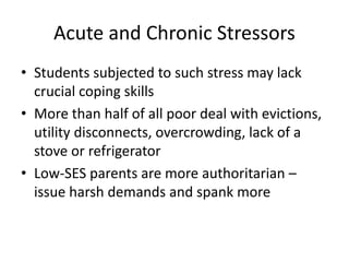 Acute and Chronic Stressors
• Students subjected to such stress may lack
crucial coping skills
• More than half of all poor deal with evictions,
utility disconnects, overcrowding, lack of a
stove or refrigerator
• Low-SES parents are more authoritarian –
issue harsh demands and spank more
 