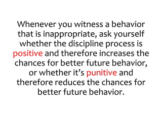 Whenever you witness a behavior
that is inappropriate, ask yourself
whether the discipline process is
positive and therefore increases the
chances for better future behavior,
or whether it’s punitive and
therefore reduces the chances for
better future behavior.
 