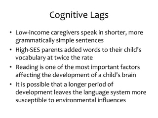 Cognitive Lags
• Low-income caregivers speak in shorter, more
grammatically simple sentences
• High-SES parents added words to their child’s
vocabulary at twice the rate
• Reading is one of the most important factors
affecting the development of a child’s brain
• It is possible that a longer period of
development leaves the language system more
susceptible to environmental influences
 