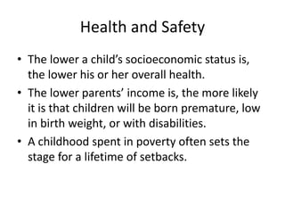 Health and Safety
• The lower a child’s socioeconomic status is,
the lower his or her overall health.
• The lower parents’ income is, the more likely
it is that children will be born premature, low
in birth weight, or with disabilities.
• A childhood spent in poverty often sets the
stage for a lifetime of setbacks.
 