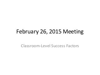 February 26, 2015 Meeting
Classroom-Level Success Factors
 
