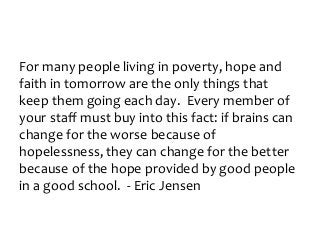 For many people living in poverty, hope and
faith in tomorrow are the only things that
keep them going each day. Every member of
your staff must buy into this fact: if brains can
change for the worse because of
hopelessness, they can change for the better
because of the hope provided by good people
in a good school. - Eric Jensen
 