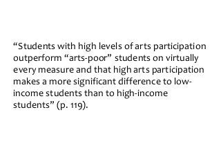 “Students with high levels of arts participation
outperform “arts-poor” students on virtually
every measure and that high arts participation
makes a more significant difference to low-
income students than to high-income
students” (p. 119).
 