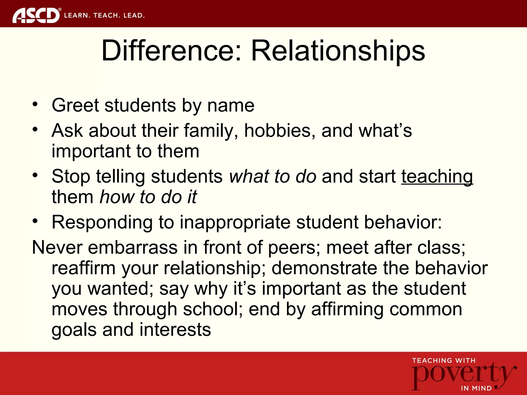Difference: Relationships
• Greet students by name
• Ask about their family, hobbies, and what’s
important to them
• Stop telling students what to do and start teaching
them how to do it
• Responding to inappropriate student behavior:
Never embarrass in front of peers; meet after class;
reaffirm your relationship; demonstrate the behavior
you wanted; say why it’s important as the student
moves through school; end by affirming common
goals and interests
 
