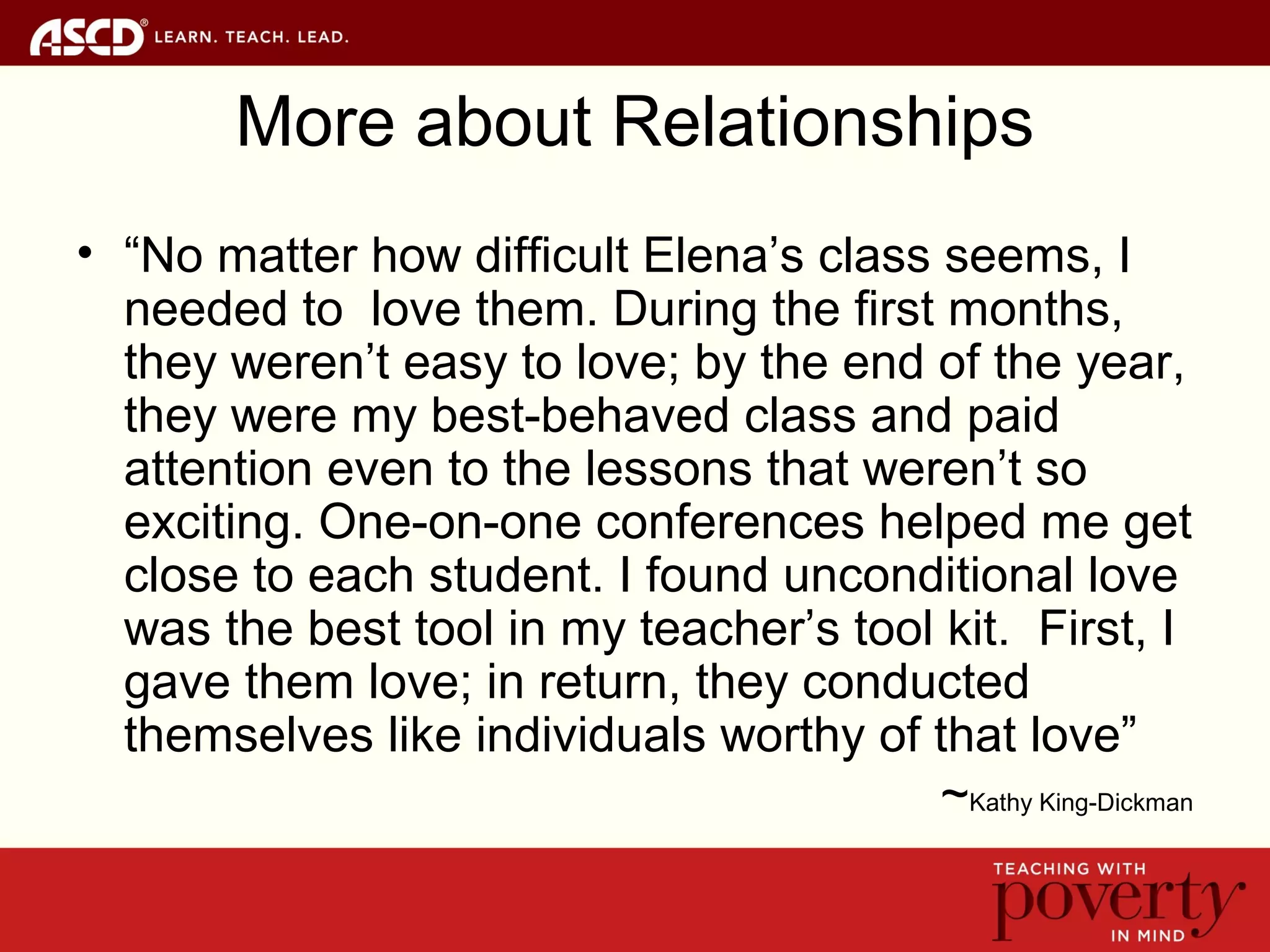 More about Relationships
• “No matter how difficult Elena’s class seems, I
needed to love them. During the first months,
they weren’t easy to love; by the end of the year,
they were my best-behaved class and paid
attention even to the lessons that weren’t so
exciting. One-on-one conferences helped me get
close to each student. I found unconditional love
was the best tool in my teacher’s tool kit. First, I
gave them love; in return, they conducted
themselves like individuals worthy of that love”
~Kathy King-Dickman
 