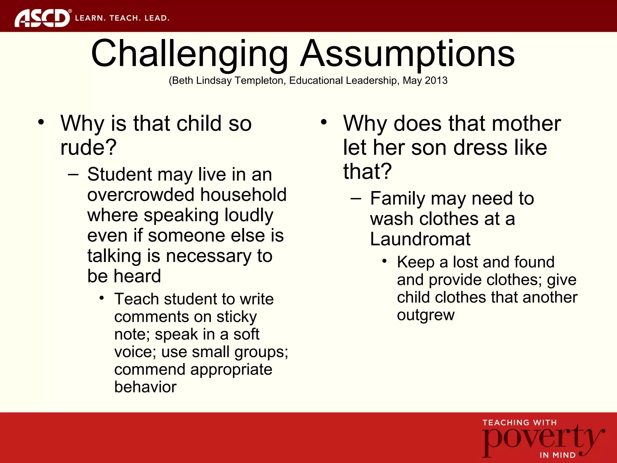 Challenging Assumptions(Beth Lindsay Templeton, Educational Leadership, May 2013
• Why is that child so
rude?
– Student may live in an
overcrowded household
where speaking loudly
even if someone else is
talking is necessary to
be heard
• Teach student to write
comments on sticky
note; speak in a soft
voice; use small groups;
commend appropriate
behavior
• Why does that mother
let her son dress like
that?
– Family may need to
wash clothes at a
Laundromat
• Keep a lost and found
and provide clothes; give
child clothes that another
outgrew
 