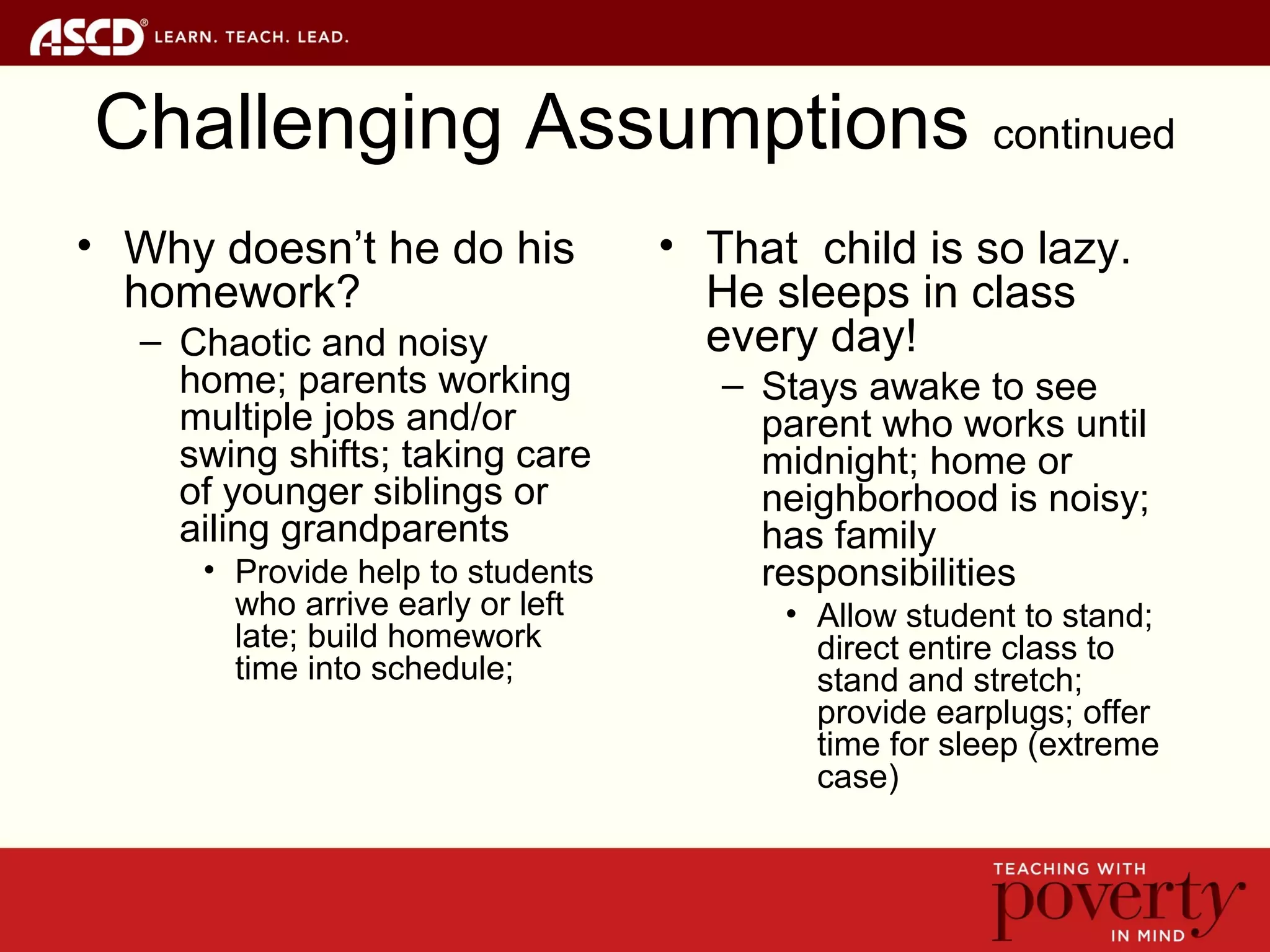 Challenging Assumptions continued
• Why doesn’t he do his
homework?
– Chaotic and noisy
home; parents working
multiple jobs and/or
swing shifts; taking care
of younger siblings or
ailing grandparents
• Provide help to students
who arrive early or left
late; build homework
time into schedule;
• That child is so lazy.
He sleeps in class
every day!
– Stays awake to see
parent who works until
midnight; home or
neighborhood is noisy;
has family
responsibilities
• Allow student to stand;
direct entire class to
stand and stretch;
provide earplugs; offer
time for sleep (extreme
case)
 