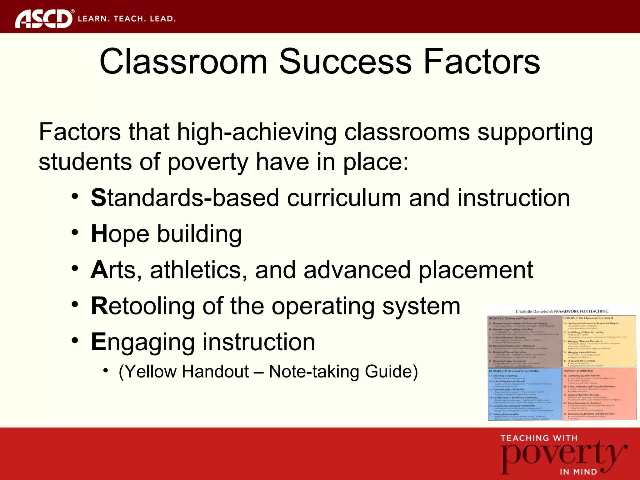 Classroom Success Factors
Factors that high-achieving classrooms supporting
students of poverty have in place:
• Standards-based curriculum and instruction
• Hope building
• Arts, athletics, and advanced placement
• Retooling of the operating system
• Engaging instruction
• (Yellow Handout – Note-taking Guide)
 