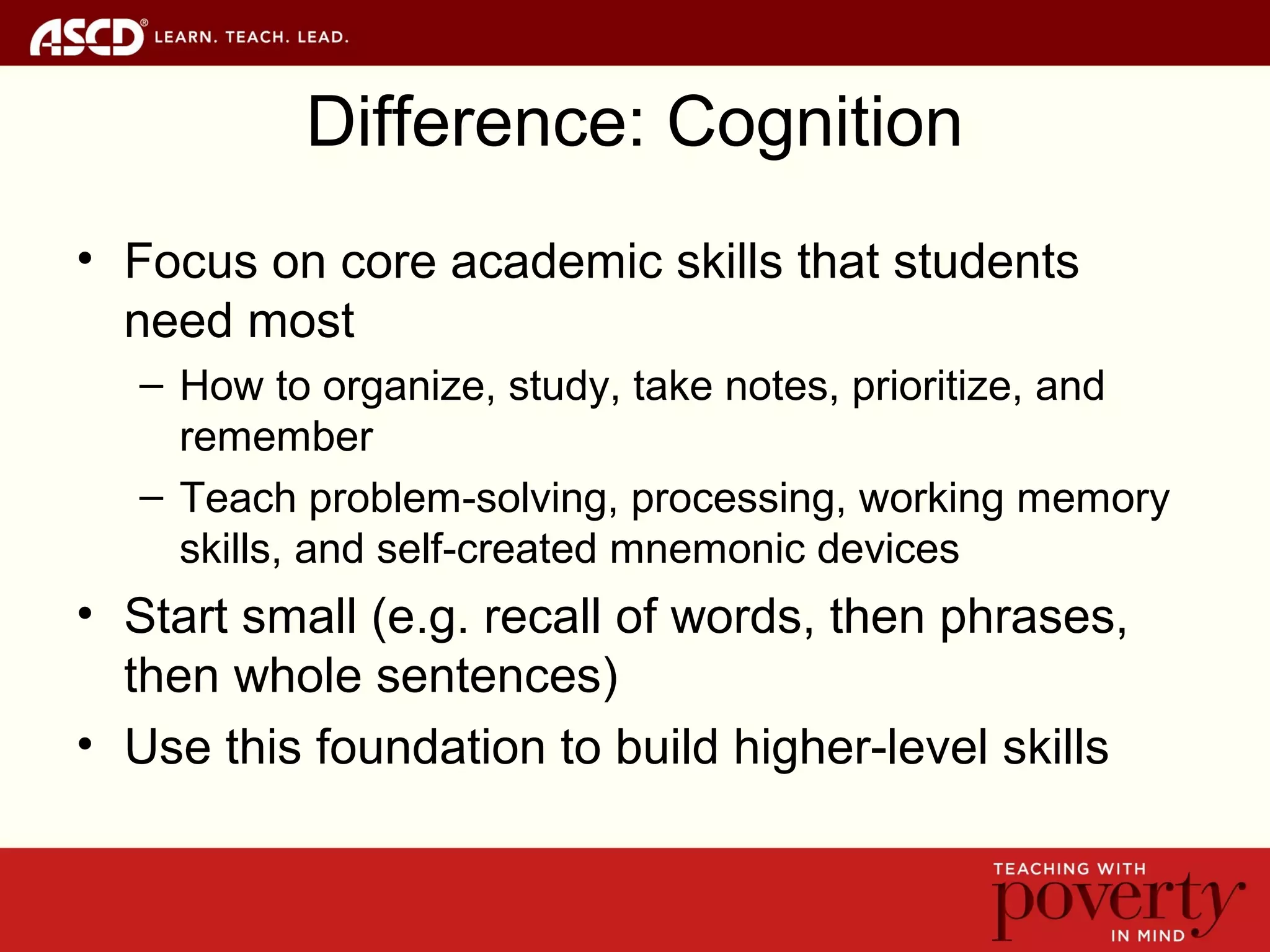Difference: Cognition
• Focus on core academic skills that students
need most
– How to organize, study, take notes, prioritize, and
remember
– Teach problem-solving, processing, working memory
skills, and self-created mnemonic devices
• Start small (e.g. recall of words, then phrases,
then whole sentences)
• Use this foundation to build higher-level skills
 