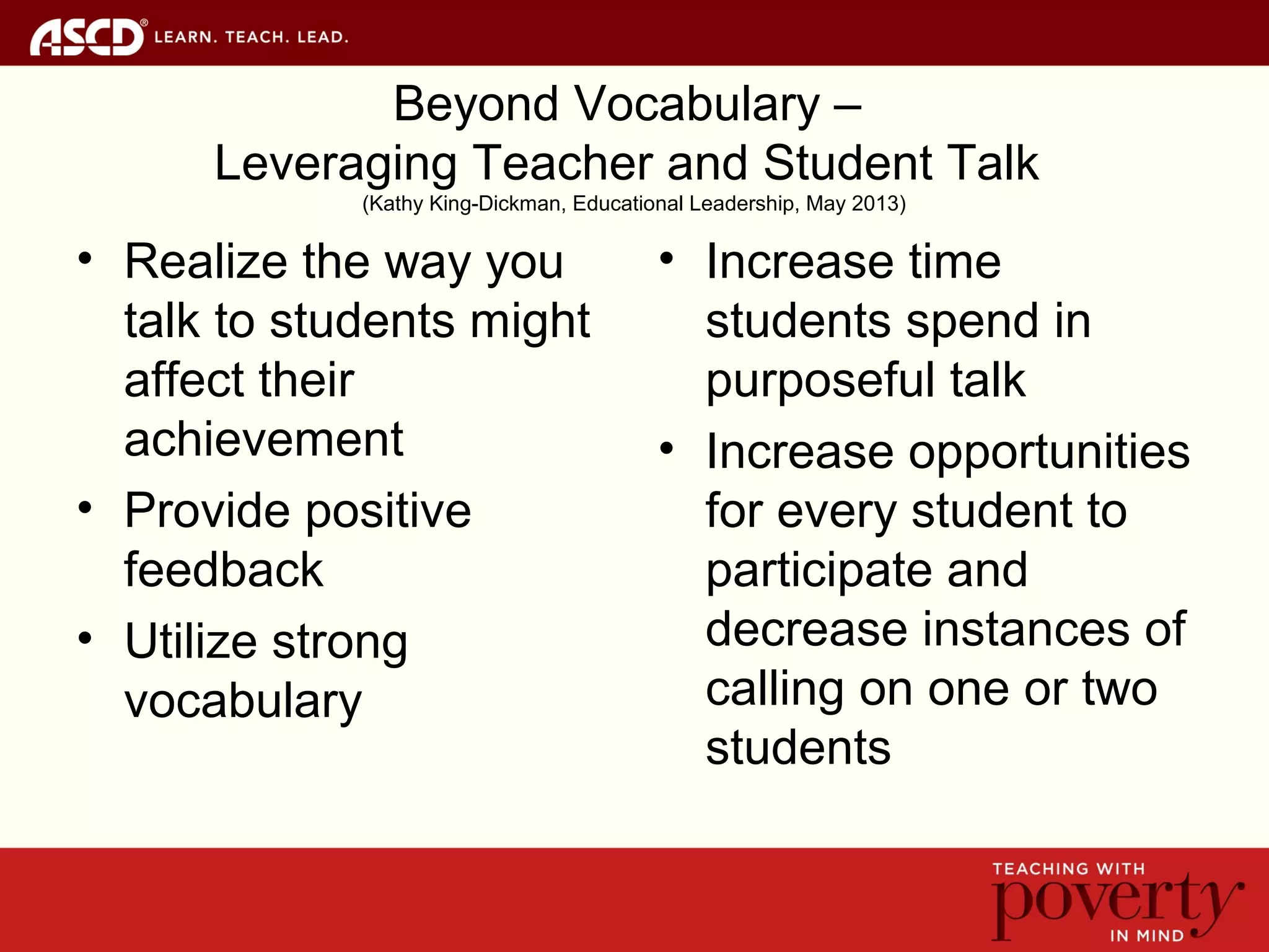 Beyond Vocabulary –
Leveraging Teacher and Student Talk
(Kathy King-Dickman, Educational Leadership, May 2013)
• Realize the way you
talk to students might
affect their
achievement
• Provide positive
feedback
• Utilize strong
vocabulary
• Increase time
students spend in
purposeful talk
• Increase opportunities
for every student to
participate and
decrease instances of
calling on one or two
students
 