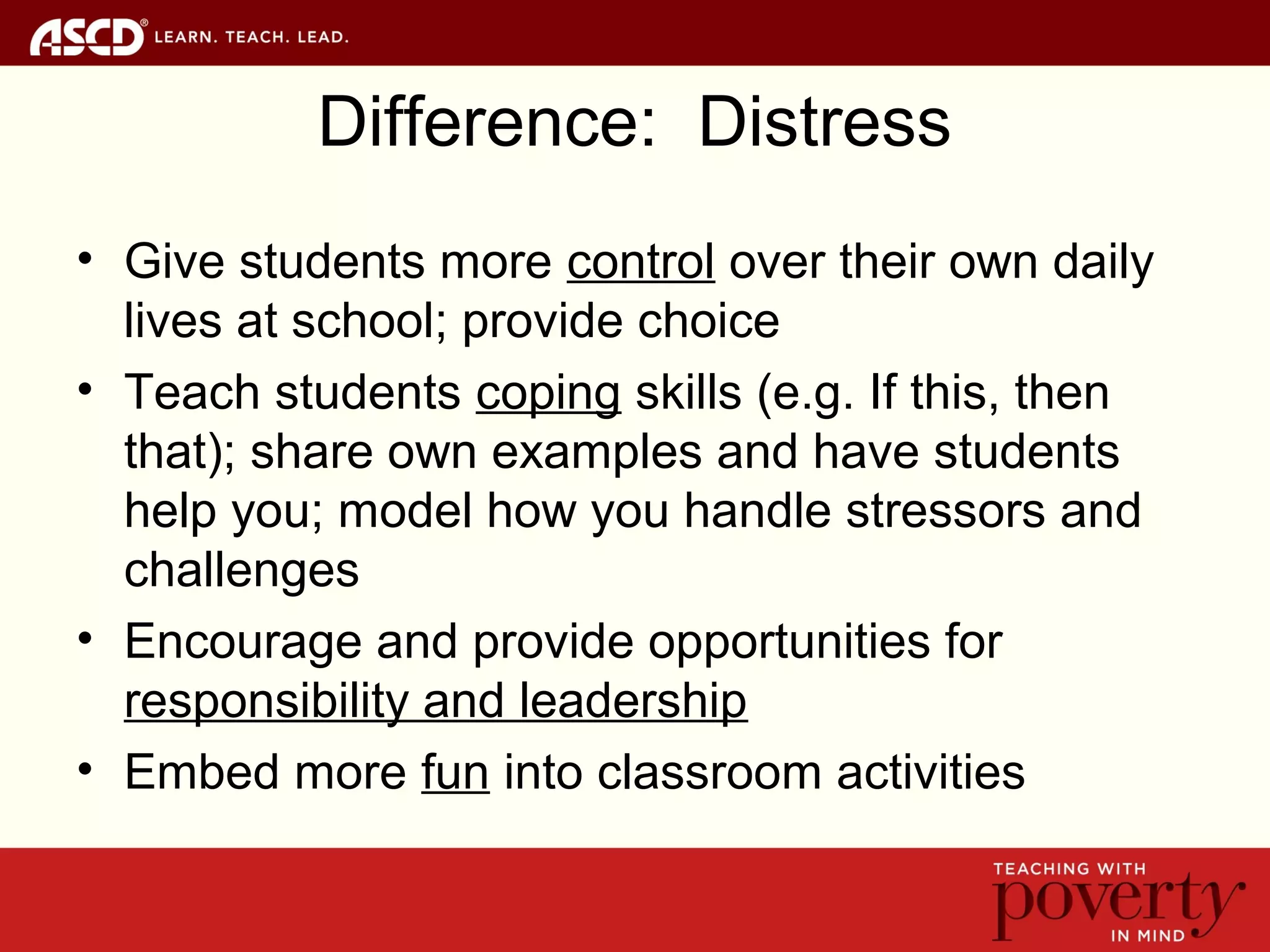 Difference: Distress
• Give students more control over their own daily
lives at school; provide choice
• Teach students coping skills (e.g. If this, then
that); share own examples and have students
help you; model how you handle stressors and
challenges
• Encourage and provide opportunities for
responsibility and leadership
• Embed more fun into classroom activities
 